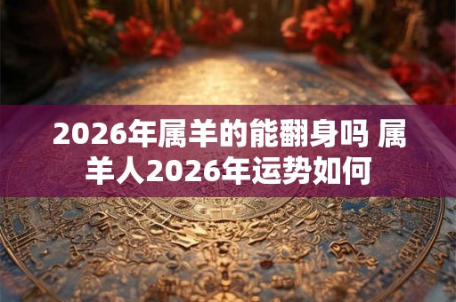2026年属羊的能翻身吗 属羊人2026年运势如何