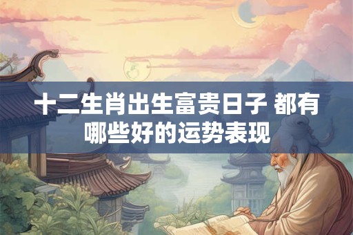 十二生肖出生富贵日子 都有哪些好的运势表现