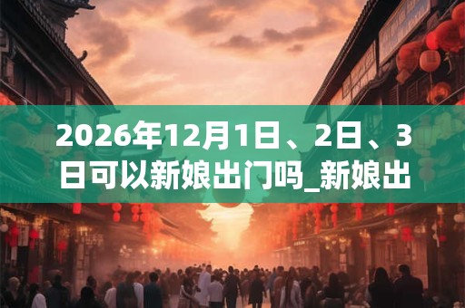 2026年12月1日、2日、3日可以新娘出门吗_新娘出门日子好吗