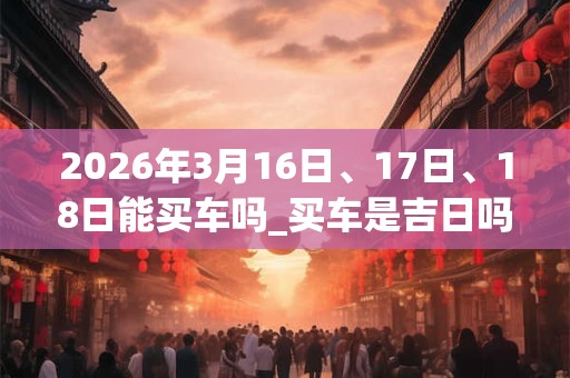 2026年3月16日、17日、18日能买车吗_买车是吉日吗