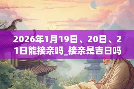 2026年1月19日、20日、21日能接亲吗_接亲是吉日吗