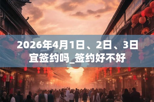 2026年4月1日、2日、3日宜签约吗_签约好不好