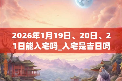 2026年1月19日、20日、21日能入宅吗_入宅是吉日吗