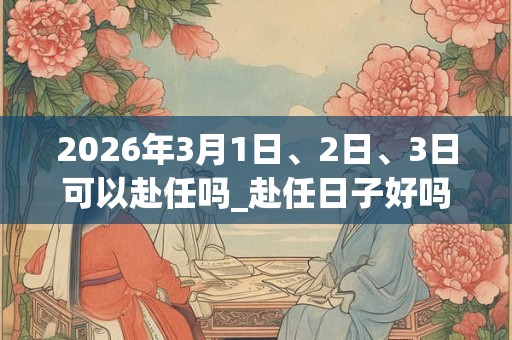 2026年3月1日、2日、3日可以赴任吗_赴任日子好吗