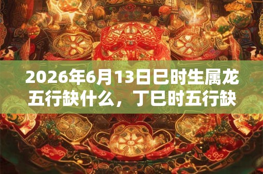2026年6月13日巳时生属龙五行缺什么，丁巳时五行缺什么