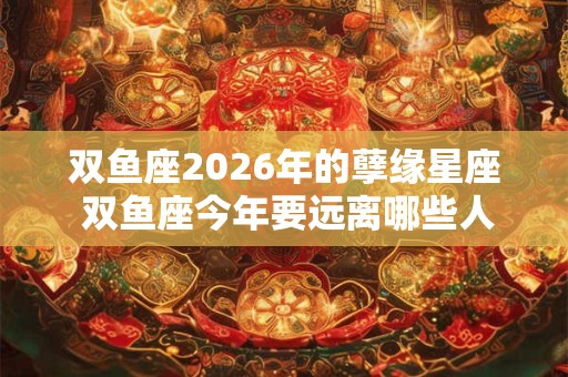 双鱼座2026年的孽缘星座 双鱼座今年要远离哪些人