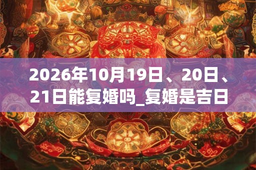 2026年10月19日、20日、21日能复婚吗_复婚是吉日吗 2026年10月19日、20日、21日能复婚吗_复婚是吉日吗