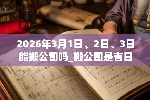 2026年3月1日、2日、3日能搬公司吗_搬公司是吉日吗