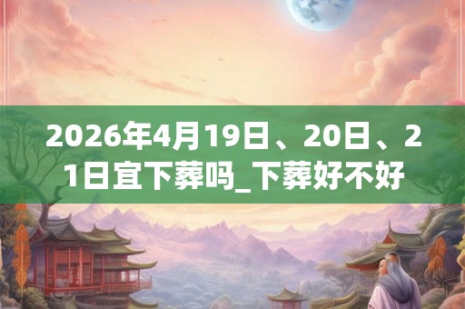 2026年4月19日、20日、21日宜下葬吗_下葬好不好
