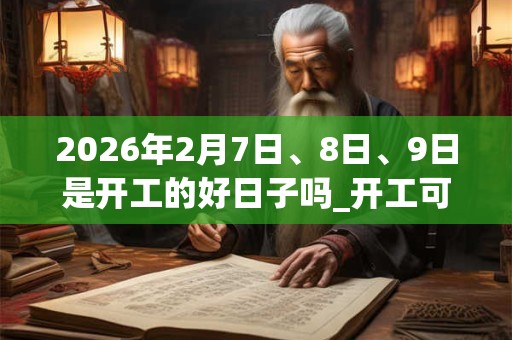 2026年2月7日、8日、9日是开工的好日子吗_开工可以吗