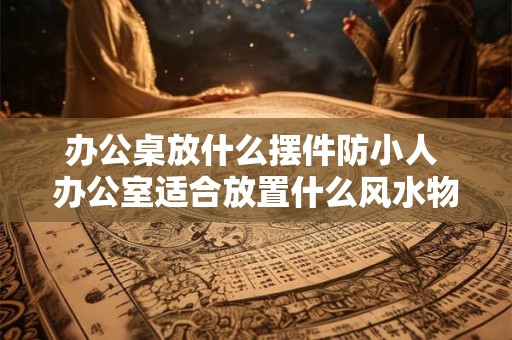 办公桌放什么摆件防小人 办公室适合放置什么风水物品