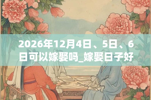 2026年12月4日、5日、6日可以嫁娶吗_嫁娶日子好吗