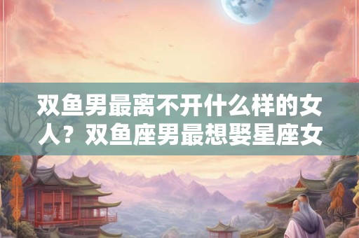双鱼男最离不开什么样的女人？双鱼座男最想娶星座女