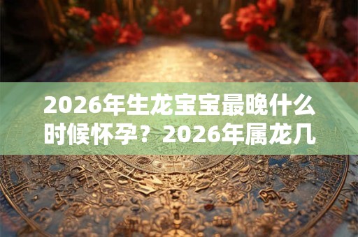 2026年生龙宝宝最晚什么时候怀孕？2026年属龙几月出生是一等命？