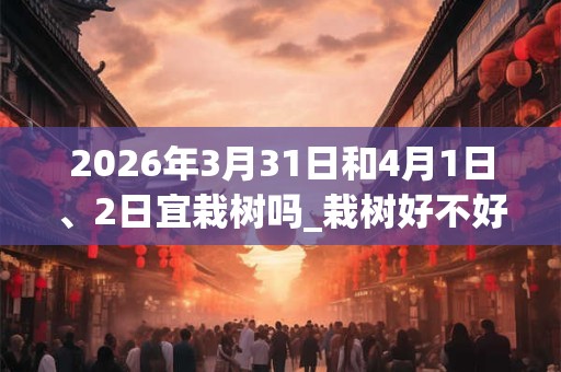 2026年3月31日和4月1日、2日宜栽树吗_栽树好不好 2026年3月31日和4月1日、2日宜栽树吗_栽树好不好