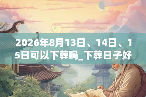 2026年8月13日、14日、15日可以下葬吗_下葬日子好吗 2026年8月13日、14日、15日可以下葬吗_下葬日子好吗