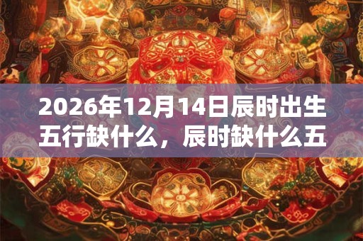 2026年12月14日辰时出生五行缺什么，辰时缺什么五行