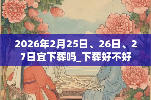 2026年2月25日、26日、27日宜下葬吗_下葬好不好