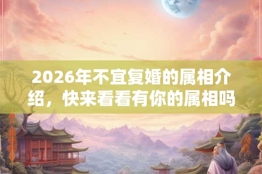 2026年不宜复婚的属相介绍，快来看看有你的属相吗？