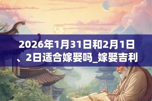 2026年1月31日和2月1日、2日适合嫁娶吗_嫁娶吉利吗