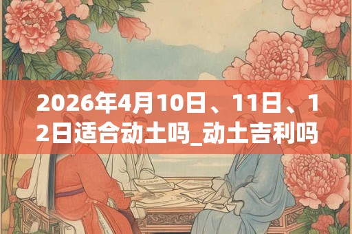 2026年4月10日、11日、12日适合动土吗_动土吉利吗