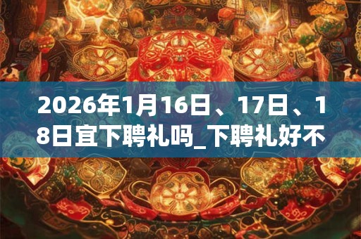 2026年1月16日、17日、18日宜下聘礼吗_下聘礼好不好