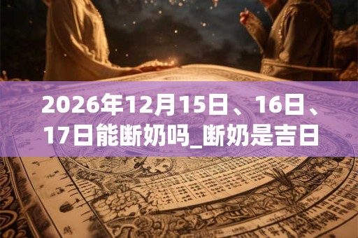 2026年12月15日、16日、17日能断奶吗_断奶是吉日吗