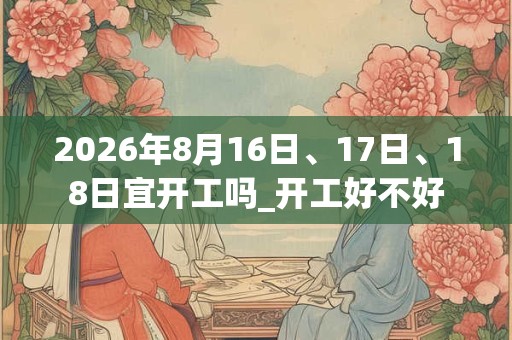 2026年8月16日、17日、18日宜开工吗_开工好不好