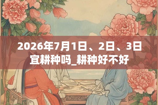 2026年7月1日、2日、3日宜耕种吗_耕种好不好