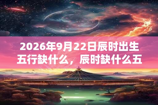 2026年9月22日辰时出生五行缺什么，辰时缺什么五行