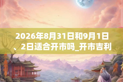 2026年8月31日和9月1日、2日适合开市吗_开市吉利吗