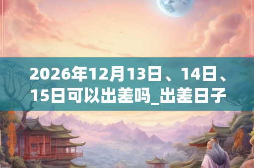 2026年12月13日、14日、15日可以出差吗_出差日子好吗