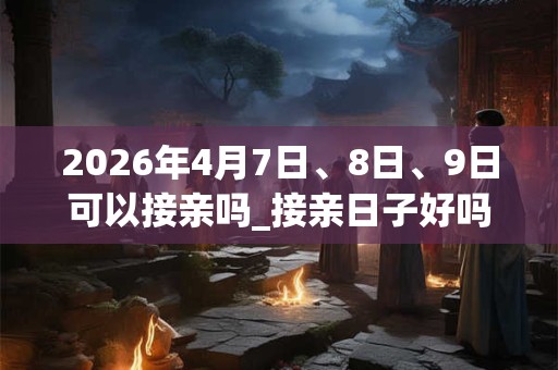 2026年4月7日、8日、9日可以接亲吗_接亲日子好吗