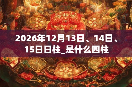 2026年12月13日、14日、15日日柱_是什么四柱