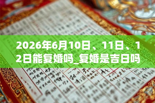 2026年6月10日、11日、12日能复婚吗_复婚是吉日吗