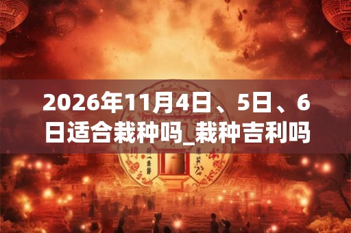2026年11月4日、5日、6日适合栽种吗_栽种吉利吗