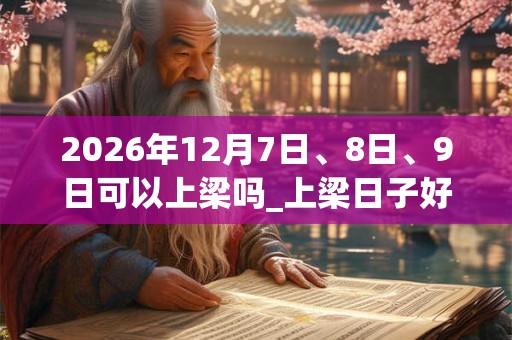 2026年12月7日、8日、9日可以上梁吗_上梁日子好吗