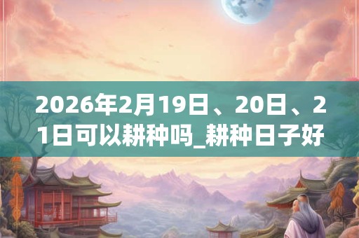 2026年2月19日、20日、21日可以耕种吗_耕种日子好吗