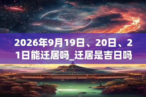 2026年9月19日、20日、21日能迁居吗_迁居是吉日吗