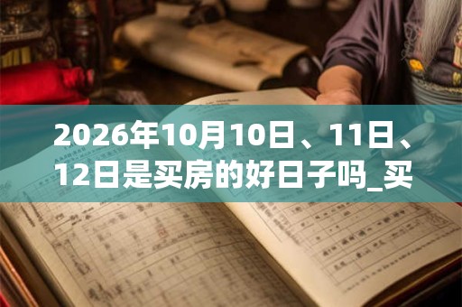 2026年10月10日、11日、12日是买房的好日子吗_买房可以吗