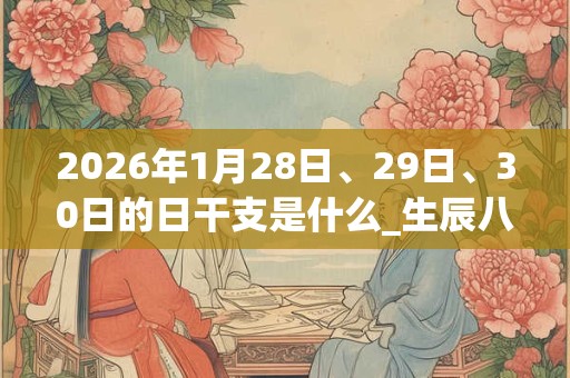 2026年1月28日、29日、30日的日干支是什么_生辰八字