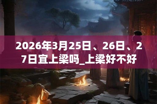 2026年3月25日、26日、27日宜上梁吗_上梁好不好