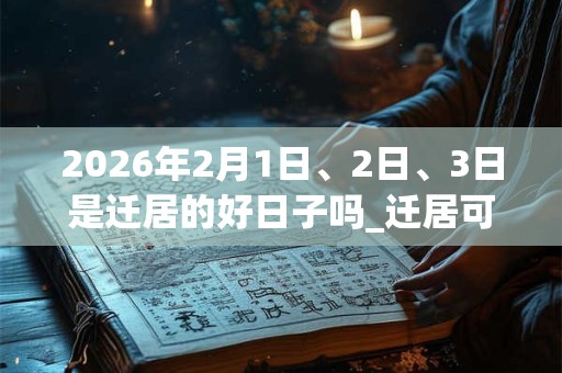 2026年2月1日、2日、3日是迁居的好日子吗_迁居可以吗