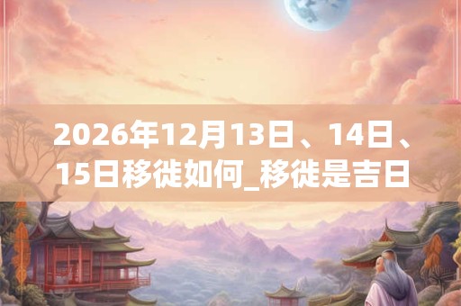 2026年12月13日、14日、15日移徙如何_移徙是吉日吗