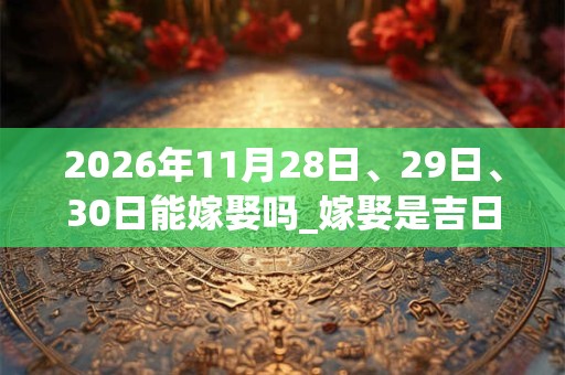 2026年11月28日、29日、30日能嫁娶吗_嫁娶是吉日吗