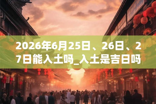 2026年6月25日、26日、27日能入土吗_入土是吉日吗