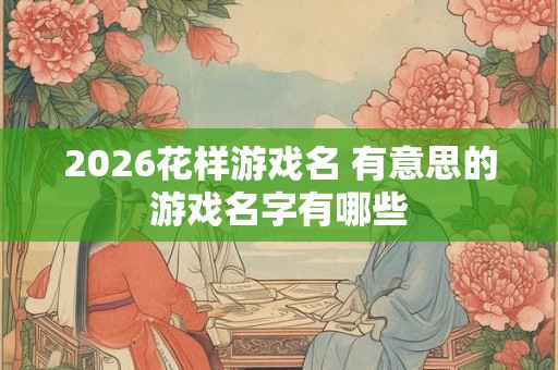 2026花样游戏名 有意思的游戏名字有哪些