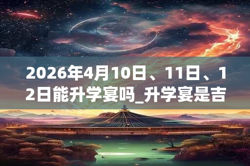 2026年4月10日、11日、12日能升学宴吗_升学宴是吉日吗