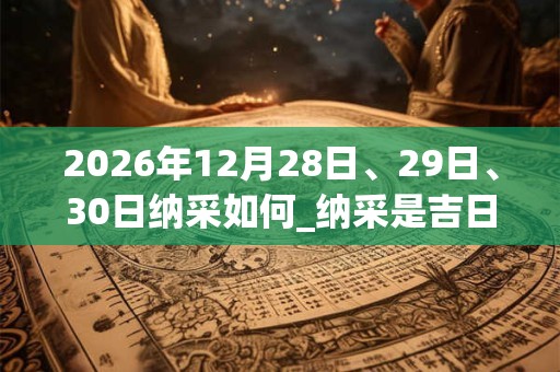 2026年12月28日、29日、30日纳采如何_纳采是吉日吗