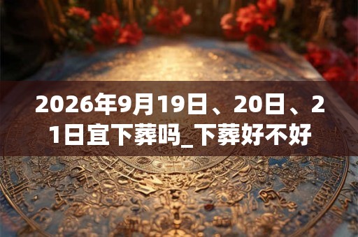 2026年9月19日、20日、21日宜下葬吗_下葬好不好